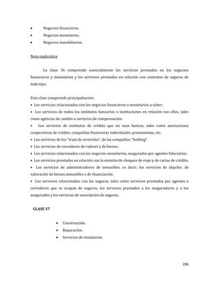 206
Negocios financieros.
Negocios monetarios.
Negocios inmobiliarios.
Nota explicativa
La clase 36 comprende esencialmente los servicios prestados en los negocios
financieros y monetarios y los servicios prestados en relación con contratos de seguros de
todo tipo.
Esta clase comprende principalmente:
• Los servicios relacionados con los negocios financieros o monetarios a saber:
• Los servicios de todos los institutos bancarios o instituciones en relación con ellos, tales
como agencias de cambio o servicios de compensación.
• Los servicios de institutos de crédito que no sean bancos, tales como asociaciones
cooperativas de crédito, compañías financieras individuales, prestamistas, etc.
• Los servicios de los "trust de inversión", de las compañías "holding".
• Los servicios de corredores de valores y de bienes.
• Los servicios relacionados con los negocios monetarios, asegurados por agentes fiduciarios.
• Los servicios prestados en relación con la emisión de cheques de viaje y de cartas de crédito.
• Los servicios de administradores de inmuebles, es decir, los servicios de alquiler, de
valoración de bienes inmuebles o de financiación.
• Los servicios relacionados con los seguros, tales como servicios prestados por agentes o
corredores que se ocupan de seguros, los servicios prestados a los aseguradores y a los
asegurados y los servicios de suscripción de seguros.
CLASE 37
Construcción.
Reparación.
Servicios de instalación.
 