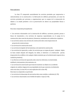 207
Nota explicativa
La clase 37 comprende esencialmente los servicios prestados por empresarios o
subcontratistas en la construcción o la fabricación de edificios permanentes, así como los
servicios prestados por personas u organizaciones que se ocupan de la restauración de
objetos a su estado primitivo o de su preservación sin alterar sus propiedades físicas o
químicas.
Esta clase comprende principalmente:
• Los servicios relacionados con la construcción de edificios, carreteras, puentes, presas o
líneas de transmisión y los servicios de empresas especializadas en el campo de la
construcción, tales como las de pintores, fontaneros, instaladores de calefacción o tejadores.
• Los servicios anexos a los servicios de construcción tales como inspecciones de
proyectos de construcciones.
• Los servicios de construcción naval.
• Los servicios de alquiler de herramientas o de material de construcción.
• Los servicios de reparación, a saber, los servicios que se ocupan de poner cualquier objeto
en buen estado después del desgaste, los daños, el deterioro o la destrucción parcial,
(reparación de un edificio o de cualquier objeto existente que se ha deteriorado respecto de su
condición primitiva).
• Los diversos servicios de reparación, tales como los referentes a la electricidad,
mobiliario, instrumentos y herramientas, etc.
• Los servicios de conservación que tratan de mantener un objeto en su condición
original, sin cambiar ninguna de sus propiedades (en lo que concierne a la distinción
entre esta clase y la clase 40, ver nota explicativa de la clase 40).
Esta clase no comprende, en particular:
• Los servicios de almacenaje de mercancías tales como vestidos o vehículos (cl. 39).
• Los servicios relacionados con el teñido de tejidos o ropas (cl. 40).
 
