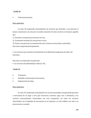 208
CLASE 38
Telecomunicaciones.
Nota explicativa
La clase 38 comprende esencialmente los servicios que permiten a una persona al
menos comunicarse con otra por un medio sensorial. En estos servicios se incluyen aquellos
que:
1) Permiten a una persona conversar con otra.
2) Transmiten mensajes de una persona a otra y
3) Ponen a una persona en comunicación oral o visual con otra (radio y televisión).
Esta clase comprende principalmente:
• Los servicios que consisten esencialmente en la difusión de programas de radio o de
televisión.
Esta clase no comprende, en particular:
• Los servicios de publicidad por radio (cl. 35).
CLASE 39
Transporte.
Embalaje y almacenaje de mercancías.
Organización de viajes.
Nota explicativa
La clase 39 comprende esencialmente los servicios prestados transportando personas
o mercancías de un lugar a otro (por ferrocarril, carretera, agua, aire u oleoducto) y los
servicios necesariamente relacionados con esos transportes, así como los servicios
relacionados con el depósito de mercancías en un almacén o en otro edificio con vista a su
preservación o custodia.
 
