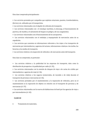 209
Esta clase comprende principalmente:
• Los servicios prestados por compañías que explotan estaciones, puentes, transbordadores,
(ferries), etc. utilizados por el transportista.
• Los servicios relacionados con el alquiler de vehículos de transporte.
• Los servicios relacionados con el remolque marítimo, la descarga, el funcionamiento de
puertos y de muelles y el salvamento de buques en peligro y de sus cargamentos.
• Los servicios relacionados con el funcionamiento de los aeropuertos.
• Los servicios relacionados con el embalaje y empaquetado de mercancías antes de su
expedición.
• Los servicios que consisten en informaciones referentes a los viajes o los transportes de
mercancías por intermediarios y agencias de turismo, informaciones relativas a las tarifas, los
horarios y los medios de transporte.
• Los servicios relativos a la inspección de vehículos o de mercancías antes del transporte.
Esta clase no comprende, en particular:
• Los servicios relativos a la publicidad de las empresas de transporte, tales como la
distribución de prospectos o la publicidad por radio (cl. 35).
• Los servicios relacionados con la emisión de cheques de viaje o de cartas de crédito por
intermediarios o agencias de viaje (cl. 36).
• Los servicios relativos a los seguros (comerciales, de incendio o de vida) durante el
transporte de personas o mercancías (cl. 36).
• Los servicios prestados por el mantenimiento y la reparación de vehículos, pero no el
mantenimiento ni la reparación de objetos en relación con el transporte de personas y de
mercancías (cl. 37).
• Los servicios relacionados con la reserva de habitaciones de hotel por las agencias de viaje o
por intermediarios (cl. 42).
CLASE 40
Tratamiento de materiales.
 