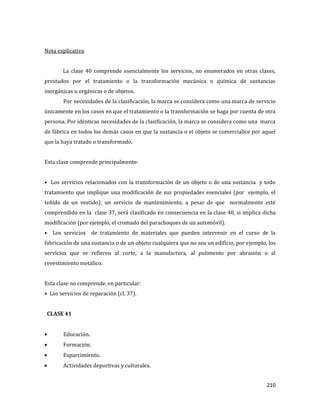 210
Nota explicativa
La clase 40 comprende esencialmente los servicios, no enumerados en otras clases,
prestados por el tratamiento o la transformación mecánica o química de sustancias
inorgánicas u orgánicas o de objetos.
Por necesidades de la clasificación, la marca se considera como una marca de servicio
únicamente en los casos en que el tratamiento o la transformación se haga por cuenta de otra
persona. Por idénticas necesidades de la clasificación, la marca se considera como una marca
de fábrica en todos los demás casos en que la sustancia o el objeto se comercialice por aquel
que la haya tratado o transformado.
Esta clase comprende principalmente:
• Los servicios relacionados con la transformación de un objeto o de una sustancia y todo
tratamiento que implique una modificación de sus propiedades esenciales (por ejemplo, el
teñido de un vestido); un servicio de mantenimiento, a pesar de que normalmente esté
comprendido en la clase 37, será clasificado en consecuencia en la clase 40, si implica dicha
modificación (por ejemplo, el cromado del parachoques de un automóvil).
• Los servicios de tratamiento de materiales que pueden intervenir en el curso de la
fabricación de una sustancia o de un objeto cualquiera que no sea un edificio, por ejemplo, los
servicios que se refieren al corte, a la manufactura, al pulimento por abrasión o al
revestimiento metálico.
Esta clase no comprende, en particular:
• Los servicios de reparación (cl. 37).
CLASE 41
Educación.
Formación.
Esparcimiento.
Actividades deportivas y culturales.
 