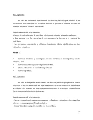 211
Nota explicativa
La clase 41 comprende esencialmente los servicios prestados por personas o por
instituciones para desarrollar las facultades mentales de personas o animales, así como los
servicios destinados a divertir o entretener.
Esta clase comprende principalmente:
• Los servicios de educación de individuos o de doma de animales, bajo todas sus formas.
• Los servicios cuyo fin esencial es el entretenimiento, la diversión o el recreo de los
individuos.
• Los servicios de presentación al público de obras de arte plástico o de literatura con fines
culturales o educativos.
CLASE 42
Servicios científicos y tecnológicos así como servicios de investigación y diseño
relativos a ellos.
Servicios de análisis y de investigación industrial.
Diseño y desarrollo de ordenadores y software.
Servicios jurídicos.
Nota Explicativa
La clase 42 comprende esencialmente los servicios prestados por personas, a título
individual o colectivo, en relación con aspectos teóricos o prácticos de sectores complejos de
actividades; tales servicios son prestados por representantes de profesiones como químicos,
físicos, ingenieros, informáticos, juristas, etc.
Esta clase comprende principalmente:
• Los servicios de ingenieros que se encargan de evaluaciones, estimaciones, investigación e
informes en los campos científico y tecnológico.
• Los servicios de investigación científica con fines médicos.
 