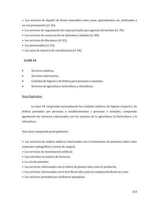 213
• Los servicios de alquiler de bienes inmuebles como casas, apartamentos, etc. destinados a
un uso permanente (cl. 36);
• Los servicios de organización de viajes prestados por agencias de turismo (cl. 39);
• Los servicios de conservación de alimentos y bebidas (cl. 40);
• Los servicios de discotecas (cl. 41);
• Los pensionados (cl. 41);
• Las casas de reposo y de convalecencia (cl. 44).
CLASE 44
Servicios médicos;
Servicios veterinarios;
Cuidados de higiene y de belleza para personas o animales;
Servicios de agricultura, horticultura y silvicultura.
Nota Explicativa
La clase 44 comprende esencialmente los cuidados médicos, de higiene corporal y de
belleza prestados por personas o establecimientos a personas o animales; comprende
igualmente los servicios relacionados con los sectores de la agricultura, la horticultura y la
silvicultura.
Esta clase comprende principalmente:
• Los servicios de análisis médicos relacionados con el tratamiento de personas (tales como
exámenes radiográficos y tomas de sangre);
• Los servicios de inseminación artificial;
• Las consultas en materia de farmacia;
• La cría de animales;
• Los servicios relacionados con el cultivo de plantas tales como la jardinería;
• Los servicios relacionados con el arte floral tales como la composición floral así como
• Los servicios prestados por jardineros paisajistas.
 