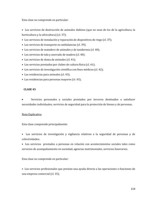 214
Esta clase no comprende en particular:
• Los servicios de destrucción de animales dañinos (que no sean de los de la agricultura, la
horticultura y la silvicultura) (cl. 37);
• Los servicios de instalación y reparación de dispositivos de riego (cl. 37);
• Los servicios de transporte en ambulancias (cl. 39);
• Los servicios de matadero de animales y de taxidermia (cl. 40);
• Los servicios de tala y aserrado de madera (cl. 40);
• Los servicios de doma de animales (cl. 41);
• Los servicios prestados por clubes de cultura física (cl. 41);
• Los servicios de investigación científica con fines médicos (cl. 42);
• Las residencias para animales (cl. 43);
• Las residencias para personas mayores (cl. 43);
CLASE 45
Servicios personales y sociales prestados por terceros destinados a satisfacer
necesidades individuales; servicios de seguridad para la protección de bienes y de personas.
Nota Explicativa
Esta clase comprende principalmente:
• Los servicios de investigación y vigilancia relativos a la seguridad de personas y de
colectividades;
• Los servicios prestados a personas en relación con acontecimientos sociales tales como
servicios de acompañamiento en sociedad, agencias matrimoniales, servicios funerarios.
Esta clase no comprende en particular:
• Los servicios profesionales que prestan una ayuda directa a las operaciones o funciones de
una empresa comercial (cl. 35);
 