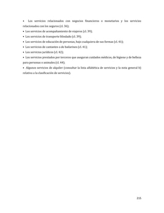 215
• Los servicios relacionados con negocios financieros o monetarios y los servicios
relacionados con los seguros (cl. 36);
• Los servicios de acompañamiento de viajeros (cl. 39);
• Los servicios de transporte blindado (cl. 39);
• Los servicios de educación de personas, bajo cualquiera de sus formas (cl. 41);
• Los servicios de cantantes o de bailarines (cl. 41);
• Los servicios jurídicos (cl. 42);
• Los servicios prestados por terceros que aseguran cuidados médicos, de higiene y de belleza
para personas o animales (cl. 44);
• Algunos servicios de alquiler (consultar la lista alfabética de servicios y la nota general b)
relativa a la clasificación de servicios).
 
