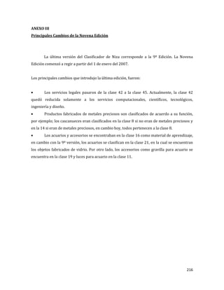 216
ANEXO III
Principales Cambios de la Novena Edición
La última versión del Clasificador de Niza corresponde a la 9º Edición. La Novena
Edición comenzó a regir a partir del 1 de enero del 2007.
Los principales cambios que introdujo la última edición, fueron:
Los servicios legales pasaron de la clase 42 a la clase 45. Actualmente, la clase 42
quedó reducida solamente a los servicios computacionales, científicos, tecnológicos,
ingeniería y diseño.
Productos fabricados de metales preciosos son clasificados de acuerdo a su función,
por ejemplo; los cascanueces eran clasificados en la clase 8 si no eran de metales preciosos y
en la 14 si eran de metales preciosos, en cambio hoy, todos pertenecen a la clase 8.
Los acuarios y accesorios se encontraban en la clase 16 como material de aprendizaje,
en cambio con la 9º versión, los acuarios se clasifican en la clase 21, en la cual se encuentran
los objetos fabricados de vidrio. Por otro lado, los accesorios como gravilla para acuario se
encuentra en la clase 19 y luces para acuario en la clase 11.
 