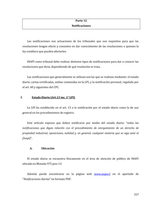 217
Parte 12
Notificaciones
Las notificaciones son actuaciones de los tribunales que son requisitos para que las
resoluciones tengan efecto y consisten en dar conocimiento de las resoluciones a quienes la
ley establece que pueden afectarles.
INAPI como tribunal debe realizar distintos tipos de notificaciones para dar a conocer las
resoluciones que dicta, dependiendo de qué resolución se trata.
Las notificaciones que generalmente se utilizan son las que se realizan mediante: el estado
diario, cartas certificadas, ambas contenidas en la LPI, y la notificación personal, regulada por
el art. 40 y siguientes del CPC.
I. Estado Diario (Art.13 inc. 1° LPI)
La LPI ha establecido en el art. 13 a la notificación por el estado diario como la de uso
general en los procedimientos de registro.
Este artículo expresa que deben notificarse por medio del estado diario: “todas las
notificaciones que digan relación con el procedimiento de otorgamiento de un derecho de
propiedad industrial, oposiciones, nulidad y, en general, cualquier materia que se siga ante el
[Inapi]”.
A. Ubicación
El estado diario se encuentra físicamente en el área de atención de público de INAPI
ubicada en Moneda 975 piso 13.
Además puede encontrarse en la página web www.inapi.cl en el apartado de
“Notificaciones diarias” en formato PDF.
 