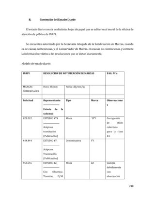 218
B. Contenido del Estado Diario
El estado diario consta en distintas hojas de papel que se adhieren al mural de la oficina de
atención de público de INAPI.
Se encuentra autorizado por la Secretaria Abogada de la Subdirección de Marcas, cuando
es de causas contenciosas, y el Conservador de Marcas, en causas no contenciosas, y contiene
la información relativa a las resoluciones que se dictan diariamente.
Modelo de estado diario:
INAPI RESOLUCIÓN DE NOTIFICACIÓN DE MARCAS PAG: N° x
MARCAS
COMERCIALES
Hora: hh:mm Fecha: dd/mm/aa
Solicitud Representante
Estado de la
solicitud
Tipo Marca Observacione
s
222.222 ESTUDIO YYY
Acéptase
tramitación
(Publicación)
Mixta YYY Corrigiendo
de oficio
cobertura
para la clase
43.
444.444 ESTUDIO YY
Acéptase
Tramitación
(Publicación)
Denominativa YY
555.555 ESTUDIO ZZ
Con Observac.
Tramitac. P/30
Mixta ZZ Cumpla
debidamente
con
observación
 