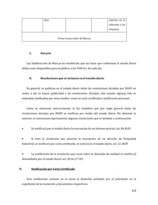 219
días. anterior en lo
referente a las
etiquetas
Firma Conservador de Marcas
C. Horario
Las Subdirección de Marcas ha establecido que las listas que conforman el estado diario
deben estar disponibles para el público, a las 9:00 hrs. de cada día.
D. Resoluciones que se incluyen en el estadio diario
En general, se publican en el estado diario todas las resoluciones dictadas por INAPI en
orden a dar la mayor publicidad a las resoluciones dictadas, aún cuando algunas sólo se
entiendan notificadas por otros medios -como la carta certificada o notificación personal-.
Como se mencionó anteriormente, la ley establece que por regla general todas las
resoluciones dictadas por INAPI se notifican por medio del estado diario. No obstante lo
anterior, se mencionan expresamente algunas resoluciones que se detallan a continuación.
Se notificará por el estado diario la evacuación de un informe pericial. art. 86 RLPI.
Si bien la resolución que autoriza la inscripción de un derecho de Propiedad
Industrial, se notificará por carta certificada, se incluirá en el estado diario. art. 22. RLPI
La notificación de la resolución que recae sobre la demanda de nulidad se notifica al
demandante por el estado diario. art. 40 inc.2° CPC
II. Notificación por Carta Certificada
Esta notificación consiste en el envío al domicilio señalado por el solicitante en el
expediente de la resolución y documentos respectivos.
 