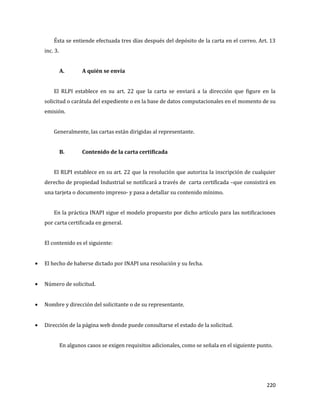 220
Ésta se entiende efectuada tres días después del depósito de la carta en el correo. Art. 13
inc. 3.
A. A quién se envía
El RLPI establece en su art. 22 que la carta se enviará a la dirección que figure en la
solicitud o carátula del expediente o en la base de datos computacionales en el momento de su
emisión.
Generalmente, las cartas están dirigidas al representante.
B. Contenido de la carta certificada
El RLPI establece en su art. 22 que la resolución que autoriza la inscripción de cualquier
derecho de propiedad Industrial se notificará a través de carta certificada –que consistirá en
una tarjeta o documento impreso- y pasa a detallar su contenido mínimo.
En la práctica INAPI sigue el modelo propuesto por dicho artículo para las notificaciones
por carta certificada en general.
El contenido es el siguiente:
El hecho de haberse dictado por INAPI una resolución y su fecha.
Número de solicitud.
Nombre y dirección del solicitante o de su representante.
Dirección de la página web donde puede consultarse el estado de la solicitud.
En algunos casos se exigen requisitos adicionales, como se señala en el siguiente punto.
 