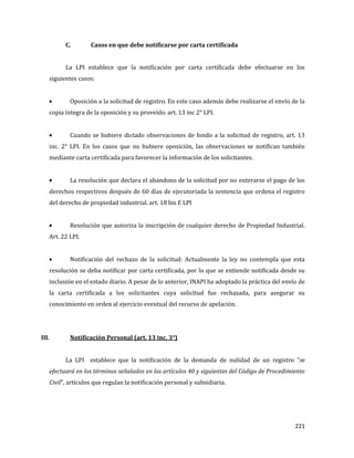 221
C. Casos en que debe notificarse por carta certificada
La LPI establece que la notificación por carta certificada debe efectuarse en los
siguientes casos:
Oposición a la solicitud de registro. En este caso además debe realizarse el envío de la
copia íntegra de la oposición y su proveído. art. 13 inc 2° LPI.
Cuando se hubiere dictado observaciones de fondo a la solicitud de registro, art. 13
inc. 2° LPI. En los casos que no hubiere oposición, las observaciones se notifican también
mediante carta certificada para favorecer la información de los solicitantes.
La resolución que declara el abandono de la solicitud por no enterarse el pago de los
derechos respectivos después de 60 días de ejecutoriada la sentencia que ordena el registro
del derecho de propiedad industrial. art. 18 bis E LPI
Resolución que autoriza la inscripción de cualquier derecho de Propiedad Industrial.
Art. 22 LPI.
Notificación del rechazo de la solicitud: Actualmente la ley no contempla que esta
resolución se deba notificar por carta certificada, por lo que se entiende notificada desde su
inclusión en el estado diario. A pesar de lo anterior, INAPI ha adoptado la práctica del envío de
la carta certificada a los solicitantes cuya solicitud fue rechazada, para asegurar su
conocimiento en orden al ejercicio eventual del recurso de apelación.
III. Notificación Personal (art. 13 inc. 3°)
La LPI establece que la notificación de la demanda de nulidad de un registro “se
efectuará en los términos señalados en los artículos 40 y siguientes del Código de Procedimiento
Civil”, artículos que regulan la notificación personal y subsidiaria.
 
