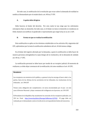 222
En todo caso, la notificación de la resolución que recae sobre la demanda de nulidad se
notifica al demandante por el estado diario. art. 40 inc.2° CPC
A. A quién debe dirigirse
Debe hacerse al titular del derecho. Por esta razón la Ley exige que los solicitantes
extranjeros fijen un domicilio. En todo caso, si el titular no tiene ni domicilio ni residencia en
Chile, bastará con notificar al apoderado o representante que exige la ley en su art. 2 LPI.
B. Forma en que se realiza la notificación
Esta notificación se aplica en los términos establecidos en los artículos 40 y siguientes del
CPC, aplicándose por lo tanto la notificación subsidiaria del art. 44 del mismo código.
Es al titular del registro afectado por la demanda, a quien la notificación se debe hacer de
manera personal, entregándose la copia íntegra de la resolución y de la demanda de nulidad.
art. 40 inc. 1° CPC.
La notificación personal se debe hacer por medio de un receptor judicial. Al momento de
realizarse, se debe dejar constancia de la notificación, tal como establece el art. 43 CPC.
Receptores
 Los receptores son ministros de fe pública, a quienes la ley les encarga el hacer saber a las
partes, fuera de las oficinas de los secretarios de los tribunales, las resoluciones de los
tribunales. art. 390 COT
 Tienen como obligación dar cumplimiento a la tarea encomendada por el juez –en este
caso el Director Nacional- y dejar constancia de la diligencia en el proceso. art. 393 COT.
 El Presidente de la República fija anualmente los aranceles de los receptores judiciales. art.
393 inc. Final. http://www.leychile.cl/Navegar?idNorma=127932 . El pago debe ser
realizado por el demandante contra el recibo de la correspondiente boleta de honorarios.
 