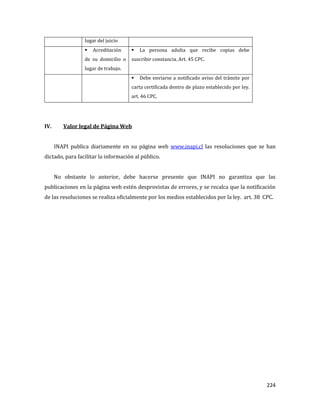 224
lugar del juicio
 Acreditación
de su domicilio o
lugar de trabajo.
 La persona adulta que recibe copias debe
suscribir constancia. Art. 45 CPC.
 Debe enviarse a notificado aviso del trámite por
carta certificada dentro de plazo establecido por ley.
art. 46 CPC.
IV. Valor legal de Página Web
INAPI publica diariamente en su página web www.inapi.cl las resoluciones que se han
dictado, para facilitar la información al público.
No obstante lo anterior, debe hacerse presente que INAPI no garantiza que las
publicaciones en la página web estén desprovistas de errores, y se recalca que la notificación
de las resoluciones se realiza oficialmente por los medios establecidos por la ley. art. 38 CPC.
 