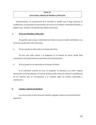 225
Parte 13
Corrección y Adición de Nombres y Dirección
Posteriormente a la presentación de la solicitud, es posible que se haga necesaria su
modificación, ya sea porque fue presentada con errores en el nombre o domicilio del titular, o
debido a que el titular o el domicilio han sufrido variaciones.
I. Error en el Nombre y Dirección
En aquellos casos en que el solicitante ha errado en cuanto al nombre del titular o a su
dirección, pueden darse dos situaciones.
El error puede ser observado en el examen de forma
En este caso, debe estarse a lo dispuesto en el examen de forma, donde debe
responderse a los requerimientos expresados en las observaciones.
El error puede no ser detectado en el examen de forma
Si el solicitante cometió un error al completar la solicitud y no recibe ninguna
observación en forma posterior al examen de forma, debe entonces solicitar la modificación
de los aspectos que no corresponden a la realidad, según las normas expresadas a
continuación.
II. Cambio o Adición de Nombres
Los casos en que se hace necesario cambiar o agregar nombres a la solicitud son los
siguientes:
 