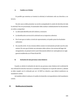 226
A. Cambio en el titular
Es posible que mientras se tramita la solicitud, el solicitante ceda sus derechos a un
tercero.
En este caso se debe presentar un escrito acompañando la cesión de derechos de toda
la solicitud. Una vez presentada, el examinador debe analizar cuidadosamente los documentos
en orden a comprobar:
La adecuada identificación del cedente y cesionario
La identificación correcta de la solicitud con su respectiva cobertura
En el caso que se realice a través de representante, si el poder posee las facultades
suficientes
De acuerdo al Art. 14, las cesiones deben constar en instrumento privado suscrito ante
notario. En caso que el titular sea extranjero debe ceñirse a las normas del lugar del
otorgamiento, sin perjuicio de lo cual el documento deberá ser autenaplicarse la regla
general establecida en el Título XI del CPC.
B. Inclusión de más personas como titulares
Cuando se solicite la inclusión de más de una persona como titulares de la solicitud de
una solicitud de derecho marcario se atenderá a lo dispuesto en el párrafo anterior y además
se debe cumplir con lo ordenado por art. 16 RLPI en relación a que deberá nombrarse un
mandatario común.
Así también deberá realizarse el cambio de domicilio correspondiente al del mandatario
común.
III. Modificación de Domicilio
 