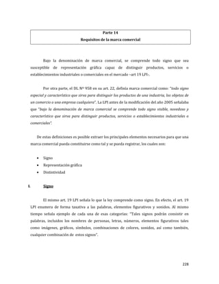 228
Parte 14
Requisitos de la marca comercial
Bajo la denominación de marca comercial, se comprende todo signo que sea
susceptible de representación gráfica capaz de distinguir productos, servicios o
establecimientos industriales o comerciales en el mercado –art 19 LPI-.
Por otra parte, el DL Nº 958 en su art. 22, definía marca comercial como: “todo signo
especial y característico que sirva para distinguir los productos de una industria, los objetos de
un comercio o una empresa cualquiera”. La LPI antes de la modificación del año 2005 señalaba
que “bajo la denominación de marca comercial se comprende todo signo visible, novedoso y
característico que sirva para distinguir productos, servicios o establecimientos industriales o
comerciales”.
De estas definiciones es posible extraer los principales elementos necesarios para que una
marca comercial pueda constituirse como tal y se pueda registrar, los cuales son:
Signo
Representación gráfica
Distintividad
I. Signo
El mismo art. 19 LPI señala lo que la ley comprende como signo. En efecto, el art. 19
LPI enumera de forma taxativa a las palabras, elementos figurativos y sonidos. Al mismo
tiempo señala ejemplo de cada una de esas categorías: “Tales signos podrán consistir en
palabras, incluidos los nombres de personas, letras, números, elementos figurativos tales
como imágenes, gráficos, símbolos, combinaciones de colores, sonidos, así como también,
cualquier combinación de estos signos”.
 