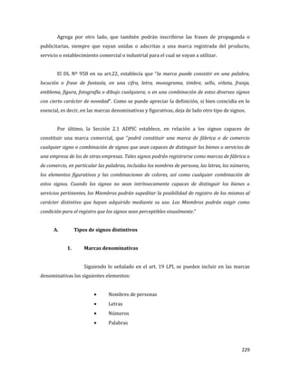 229
Agrega por otro lado, que también podrán inscribirse las frases de propaganda o
publicitarias, siempre que vayan unidas o adscritas a una marca registrada del producto,
servicio o establecimiento comercial o industrial para el cual se vayan a utilizar.
El DL Nº 958 en su art.22, establecía que “la marca puede consistir en una palabra,
locución o frase de fantasía, en una cifra, letra, monograma, timbre, sello, viñeta, franja,
emblema, figura, fotografía o dibujo cualquiera; o en una combinación de estos diversos signos
con cierto carácter de novedad”. Como se puede apreciar la definición, si bien coincidía en lo
esencial, es decir, en las marcas denominativas y figurativas, deja de lado otro tipo de signos.
Por último, la Sección 2.1 ADPIC establece, en relación a los signos capaces de
constituir una marca comercial, que “podrá constituir una marca de fábrica o de comercio
cualquier signo o combinación de signos que sean capaces de distinguir los bienes o servicios de
una empresa de los de otras empresas. Tales signos podrán registrarse como marcas de fábrica o
de comercio, en particular las palabras, incluidos los nombres de persona, las letras, los números,
los elementos figurativos y las combinaciones de colores, así como cualquier combinación de
estos signos. Cuando los signos no sean intrínsecamente capaces de distinguir los bienes o
servicios pertinentes, los Miembros podrán supeditar la posibilidad de registro de los mismos al
carácter distintivo que hayan adquirido mediante su uso. Los Miembros podrán exigir como
condición para el registro que los signos sean perceptibles visualmente.”
A. Tipos de signos distintivos
1. Marcas denominativas
Siguiendo lo señalado en el art. 19 LPI, se pueden incluir en las marcas
denominativas los siguientes elementos:
Nombres de personas
Letras
Números
Palabras
 