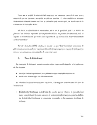 231
Como ya se señaló, la distintividad constituye un elemento esencial de una marca
comercial que se encuentra recogido no sólo en nuestra LPI, sino también en diversos
instrumentos internacionales suscritos y ratificados por nuestro país, tal es el caso de la
Convención de Paris y los ADPIC.
En efecto, la Convención de Paris señala, en su art. 6 quinquies, que: “Las marcas de
fábrica o de comercio reguladas por el presente artículo no podrán ser rehusadas para su
registro ni invalidadas más que en los casos siguientes: B. (ii) cuando estén desprovistas de todo
carácter distintivo”
Por otro lado, los ADPIC señalan, en su art. 15, que: “Podrá constituir una marca de
fábrica o de comercio cualquier signo o combinación de signos que sean capaces de distinguir los
bienes o servicios de una empresa de los de otras empresas”.
A. Tipos de distintividad
La capacidad de distinguir un determinado origen empresarial depende, principalmente,
de dos factores:
La capacidad del signo mismo para poder distinguir un origen empresarial
La relación de este signo con otros existentes
En relación a los dos elementos antes señalados, se distinguen, normalmente, dos tipos de
distintividad:
Distintividad intrínseca o abstracta: Es aquella que se refiere a la capacidad del
signo para distinguir bienes o servicios de un determinado origen empresarial. La falta
de distintividad intrínseca se encuentra expresada en las causales absolutas de
rechazo.
 