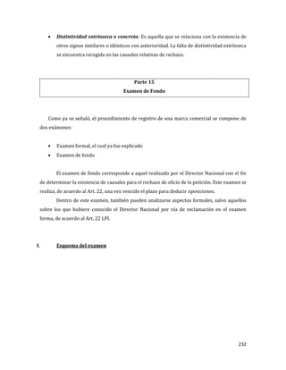 232
Distintividad extrínseca o concreta: Es aquella que se relaciona con la existencia de
otros signos similares o idénticos con anterioridad. La falta de distintividad extrínseca
se encuentra recogida en las causales relativas de rechazo.
Parte 15
Examen de Fondo
Como ya se señaló, el procedimiento de registro de una marca comercial se compone de
dos exámenes:
Examen formal, el cual ya fue explicado
Examen de fondo
El examen de fondo corresponde a aquel realizado por el Director Nacional con el fin
de determinar la existencia de causales para el rechazo de oficio de la petición. Este examen se
realiza, de acuerdo al Art. 22, una vez vencido el plazo para deducir oposiciones.
Dentro de este examen, también pueden analizarse aspectos formales, salvo aquellos
sobre los que hubiere conocido el Director Nacional por vía de reclamación en el examen
forma, de acuerdo al Art. 22 LPI.
I. Esquema del examen
 