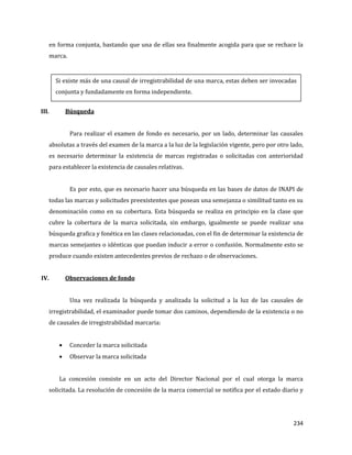 234
en forma conjunta, bastando que una de ellas sea finalmente acogida para que se rechace la
marca.
III. Búsqueda
Para realizar el examen de fondo es necesario, por un lado, determinar las causales
absolutas a través del examen de la marca a la luz de la legislación vigente, pero por otro lado,
es necesario determinar la existencia de marcas registradas o solicitadas con anterioridad
para establecer la existencia de causales relativas.
Es por esto, que es necesario hacer una búsqueda en las bases de datos de INAPI de
todas las marcas y solicitudes preexistentes que posean una semejanza o similitud tanto en su
denominación como en su cobertura. Esta búsqueda se realiza en principio en la clase que
cubre la cobertura de la marca solicitada, sin embargo, igualmente se puede realizar una
búsqueda grafica y fonética en las clases relacionadas, con el fin de determinar la existencia de
marcas semejantes o idénticas que puedan inducir a error o confusión. Normalmente esto se
produce cuando existen antecedentes previos de rechazo o de observaciones.
IV. Observaciones de fondo
Una vez realizada la búsqueda y analizada la solicitud a la luz de las causales de
irregistrabilidad, el examinador puede tomar dos caminos, dependiendo de la existencia o no
de causales de irregistrabilidad marcaria:
Conceder la marca solicitada
Observar la marca solicitada
La concesión consiste en un acto del Director Nacional por el cual otorga la marca
solicitada. La resolución de concesión de la marca comercial se notifica por el estado diario y
Si existe más de una causal de irregistrabilidad de una marca, estas deben ser invocadas
conjunta y fundadamente en forma independiente.
 