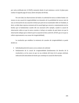 235
por carta certificada (art. 22 RLPI), momento desde el cual comienza a correr el plazo para
realizar el segundo pago de tasas, dentro del plazo de 60 días.
Por otro lado, las observaciones de fondo a la solicitud de marca se deben fundar a lo
menos en una causal de irregistrabilidad, sin desmedro de la posibilidad de invocar más de
una. La invocación de una causal de rechazo por parte de un examinador debe ser fundado, es
decir, se debe dejar expresa constancia de la causal legal que concurre, conjuntamente con los
hechos que la fundamentan cuando ello sea necesario (Por ejemplo, cuando la causal de
observación radica en que la marca consiste o incluye un nombre de país basta con que la
observación indique que se observa por la causal de la letra a) del Art. 20 LPI, que es la que se
refiere expresamente a esa causar de irregistrabilidad).
La resolución que establece la existencia de causales de irregistrabilidad se puede
dividir en:
Individualización de la marca con su número de solicitud
Señalamiento de la causal de irregistrabilidad (fundamentos de derecho de la
resolución) y en los casos en que no sea evidente del tenor de la propia solicitud,
indicación del antecedente de hecho que constituye la causal de observación.
 
