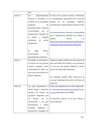 237
este.
Letra b) Las denominaciones
técnicas o científicas, el
nombre de las variedades
vegetales, las
denominaciones comunes
recomendadas por la
Organización Mundial de
la Salud y aquellas
indicativas de acción
terapéutica.
Se debe indicar
precisamente la
denominación conflictiva.
En este caso se puede recurrir a referencias
en enciclopedias, diccionarios. En el caso del
nombre de las variedades vegetales,
normalmente se debe solicitar informe al SAG.
Las denominaciones comunes recomendadas
por la Organización Mundial de la Salud se
pueden buscar en
http://www.who.int/medicines/publications
/druginformation/innlists/en/index.html
Letra c) El nombre, el seudónimo o
el retrato de una persona
natural cualquiera, salvo
consentimiento dado por
ella o por sus herederos, ni
hubiera fallecido.
Siempre se debe solicitar una autorización de
parte del titular del nombre o sus herederos
en caso que este hubiese fallecido, a menos
que sea el nombre del solicitante.
Sin embargo, siempre debe observarse en
caso que constituya infracción a las letras e),
f), g) y h).
Letra d) Las que reproduzcan o
imiten signos o punzones
oficiales de control de
garantías adoptados por
un Estado, sin su
autorización; y las que
reproduzcan o imiten
medallas, diplomas o
distinciones otorgadas en
Existe una completa base de datos disponible
en http://www.wipo.int/ipdl/es/search/6ter/search-
struct.jsp dependiente de la OMPI.
Es necesario, recurrir, en el caso chileno, a
leyes especiales.
 