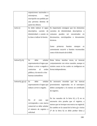 238
exposiciones nacionales o
extranjeras, cuya
inscripción sea pedida por
una persona distinta de
quien las obtuvo.
Letra e) Se debe indicar el signo
descriptivo, carente de
distintividad o común en
la clase e indicar la fuente.
Es importante consignar que los elementos
carentes de distintividad, descriptivos o
comunes pueden ser encontrados en
diccionarios, enciclopedias o documentos
técnicos.
Como primeras fuentes siempre es
conveniente recurrir a fuentes reconocidas
como el diccionario de la RAE.
Letras f) y k) Se debe señalar
expresamente el signo que
induce a error o engaño o
contrarias al orden
público, a la moral o a las
buenas costumbres
Estas letras, muchas veces, se invocan
conjuntamente con otras causales, aunque si
existen casos en los cuales se configuran en
forma independiente.
Letras h), g) y j) Se debe señalar
expresamente el signo que
induce a error o engaño.
En el caso que
corresponda a una marca
comercial se debe señalar
el número de registro o
solicitud.
Es necesario recordar que las marcas
provenientes registradas en el extranjero
deben acompañar a lo menos un certificado
de registro.
En las causales de la letra h) y f) no es
necesario otra prueba que el registro, a
menos que se invoque una marca no registral.
En cambio en la causal de la letra g) e inciso
2º de la letra h) se debe probar fama y
 