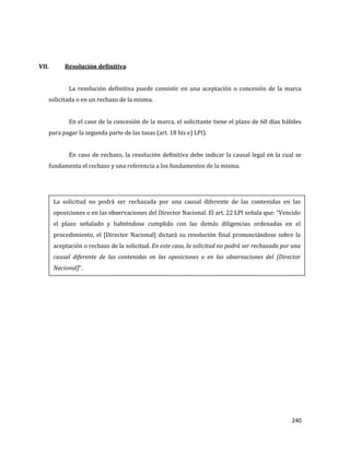 240
VII. Resolución definitiva
La resolución definitiva puede consistir en una aceptación o concesión de la marca
solicitada o en un rechazo de la misma.
En el caso de la concesión de la marca, el solicitante tiene el plazo de 60 días hábiles
para pagar la segunda parte de las tasas (art. 18 bis e) LPI).
En caso de rechazo, la resolución definitiva debe indicar la causal legal en la cual se
fundamenta el rechazo y una referencia a los fundamentos de la misma.
La solicitud no podrá ser rechazada por una causal diferente de las contenidas en las
oposiciones o en las observaciones del Director Nacional. El art. 22 LPI señala que: “Vencido
el plazo señalado y habiéndose cumplido con las demás diligencias ordenadas en el
procedimiento, el [Director Nacional] dictará su resolución final pronunciándose sobre la
aceptación o rechazo de la solicitud. En este caso, la solicitud no podrá ser rechazada por una
causal diferente de las contenidas en las oposiciones o en las observaciones del [Director
Nacional]”.
 