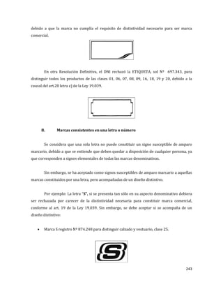 243
debido a que la marca no cumplía el requisito de distintividad necesario para ser marca
comercial.
En otra Resolución Definitiva, el DNI rechazó la ETIQUETA, sol Nº 697.343, para
distinguir todos los productos de las clases 01, 06, 07, 08, 09, 16, 18, 19 y 20, debido a la
causal del art.20 letra e) de la Ley 19.039.
B. Marcas consistentes en una letra o número
Se considera que una sola letra no puede constituir un signo susceptible de amparo
marcario, debido a que se entiende que deben quedar a disposición de cualquier persona, ya
que corresponden a signos elementales de todas las marcas denominativas.
Sin embargo, se ha aceptado como signos susceptibles de amparo marcario a aquellas
marcas constituidos por una letra, pero acompañadas de un diseño distintivo.
Por ejemplo: La letra “S”, si se presenta tan sólo en su aspecto denominativo debiera
ser rechazada por carecer de la distintividad necesaria para constituir marca comercial,
conforme al art. 19 de la Ley 19.039. Sin embargo, se debe aceptar si se acompaña de un
diseño distintivo:
Marca S registro Nº 874.248 para distinguir calzado y vestuario, clase 25.
 