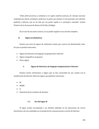 245
“Chile, fértil provincia y señalada en la región antártica famosa, de remotas naciones
respetada por fuerte, principal y poderosa; la gente que produce es tan granada, tan soberbia,
gallarda y belicosa, que no ha sido por rey jamás regida ni a extranjero sometida”. (Canto
Primero de La Araucana de Alonso de Ercilla y Zuñiga)
En el caso de una marca sonora, no se podría registrar una canción completa.
D. Signos no distintivos
Existen una serie de signos de utilización común que carecen de distintividad, entre
los que se pueden mencionar:
Signos de Internet y de lenguaje computacional e Internet
Signos ortográficos en general
Otros signos
1. Signos de Internet y de lenguaje computacional e Internet
Existen ciertas extensiones y signos que se han convertido de uso común con la
masificación de Internet. Entre los signos que podemos mencionar:
@
WWW
E-
Extensión de los nombres de dominio
1.1. Uso del signo @
El signo arroba corresponde a un símbolo utilizado en las direcciones de correo
electrónico y de uso extendido en el mundo de las comunicaciones a través de Internet.
 