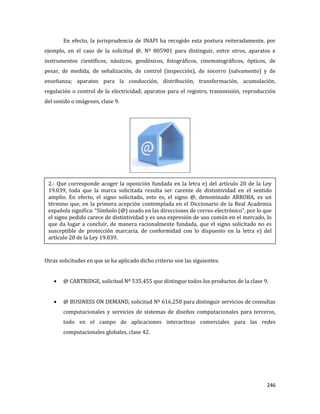 246
En efecto, la jurisprudencia de INAPI ha recogido esta postura reiteradamente, por
ejemplo, en el caso de la solicitud @, Nº 805901 para distinguir, entre otros, aparatos e
instrumentos científicos, náuticos, geodésicos, fotográficos, cinematográficos, ópticos, de
pesar, de medida, de señalización, de control (inspección), de socorro (salvamento) y de
enseñanza; aparatos para la conducción, distribución, transformación, acumulación,
regulación o control de la electricidad; aparatos para el registro, transmisión, reproducción
del sonido o imágenes, clase 9.
Otras solicitudes en que se ha aplicado dicho criterio son las siguientes:
@ CARTRIDGE, solicitud Nº 535.455 que distingue todos los productos de la clase 9.
@ BUSINESS ON DEMAND, solicitud Nº 616.250 para distinguir servicios de consultas
computacionales y servicios de sistemas de diseños computacionales para terceros,
todo en el campo de aplicaciones interactivas comerciales para las redes
computacionales globales, clase 42.
2.- Que corresponde acoger la oposición fundada en la letra e) del artículo 20 de la Ley
19.039, toda que la marca solicitada resulta ser carente de distintividad en el sentido
amplio. En efecto, el signo solicitado, esto es, el signo @, denominado ARROBA, es un
término que, en la primera acepción contemplada en el Diccionario de la Real Academia
española significa: “Símbolo (@) usado en las direcciones de correo electrónico”, por lo que
el signo pedido carece de distintividad y es una expresión de uso común en el mercado, lo
que da lugar a concluir, de manera racionalmente fundada, que el signo solicitado no es
susceptible de protección marcaria, de conformidad con lo dispuesto en la letra e) del
artículo 20 de la Ley 19.039.
 