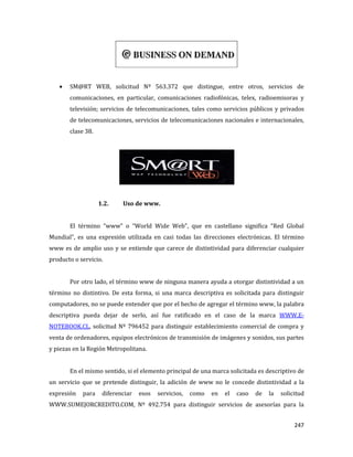 247
SM@RT WEB, solicitud Nº 563.372 que distingue, entre otros, servicios de
comunicaciones, en particular, comunicaciones radiofónicas, telex, radioemisoras y
televisión; servicios de telecomunicaciones, tales como servicios públicos y privados
de telecomunicaciones, servicios de telecomunicaciones nacionales e internacionales,
clase 38.
1.2. Uso de www.
El término “www” o “World Wide Web”, que en castellano significa “Red Global
Mundial”, es una expresión utilizada en casi todas las direcciones electrónicas. El término
www es de amplio uso y se entiende que carece de distintividad para diferenciar cualquier
producto o servicio.
Por otro lado, el término www de ninguna manera ayuda a otorgar distintividad a un
término no distintivo. De esta forma, si una marca descriptiva es solicitada para distinguir
computadores, no se puede entender que por el hecho de agregar el término www, la palabra
descriptiva pueda dejar de serlo, así fue ratificado en el caso de la marca WWW.E-
NOTEBOOK.CL, solicitud Nº 796452 para distinguir establecimiento comercial de compra y
venta de ordenadores, equipos electrónicos de transmisión de imágenes y sonidos, sus partes
y piezas en la Región Metropolitana.
En el mismo sentido, si el elemento principal de una marca solicitada es descriptivo de
un servicio que se pretende distinguir, la adición de www no le concede distintividad a la
expresión para diferenciar esos servicios, como en el caso de la solicitud
WWW.SUMEJORCREDITO.COM, Nº 492.754 para distinguir servicios de asesorías para la
 