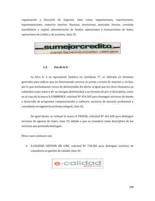 248
organización y dirección de negocios, tales como; importaciones, exportaciones,
representaciones, comercio exterior, finanzas, inversiones, mercados futuros, corretaje
inmobiliario y capital, administración de fondos, operaciones y transacciones de bolsa,
operaciones de crédito y de acciones, clase 35.
1.3. Uso de la E-
La letra E, o su equivalente fonético en castellano “I”, es utilizada en términos
generales para indicar que un determinado servicio se presta a través de internet u on-line,
por lo que normalmente carece de distintividad. En efecto, al igual que los otros elementos ya
señalados-como www y @- no otorgan distintividad a un término de por sí descriptivo, como
en el caso de la marca E-COMMERCE, solicitud Nº 454.365 para distinguir servicios de diseño
y desarrollo de programas computacionales y software; servicios de asesoría profesional y
consultoría en ingeniería en forma integral, clase 42.
De igual forma, se rechazó la marca E-TRAVEL, solicitud Nº 461.428 para distinguir
servicios de agencia de viajes, clase 39, debido a que se consideró como descriptiva de los
servicios que pretendía distinguir.
Otros casos similares son:
E-CALIDAD GESTION ON LINE, solicitud Nº 718.282 para distinguir servicios de
consultoría en gestión de calidad, clase 42.
 