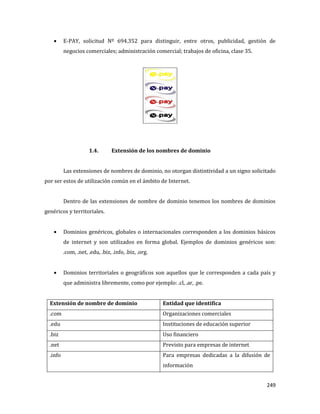 249
E-PAY, solicitud Nº 694.352 para distinguir, entre otros, publicidad, gestión de
negocios comerciales; administración comercial; trabajos de oficina, clase 35.
1.4. Extensión de los nombres de dominio
Las extensiones de nombres de dominio, no otorgan distintividad a un signo solicitado
por ser estos de utilización común en el ámbito de Internet.
Dentro de las extensiones de nombre de dominio tenemos los nombres de dominios
genéricos y territoriales.
Dominios genéricos, globales o internacionales corresponden a los dominios básicos
de internet y son utilizados en forma global. Ejemplos de dominios genéricos son:
.com, .net, .edu, .biz, .info, .biz, .org.
Dominios territoriales o geográficos son aquellos que le corresponden a cada país y
que administra libremente, como por ejemplo: .cl, .ar, .pe.
Extensión de nombre de dominio Entidad que identifica
.com Organizaciones comerciales
.edu Instituciones de educación superior
.biz Uso financiero
.net Previsto para empresas de internet
.info Para empresas dedicadas a la difusión de
información
 