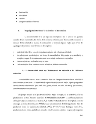 252
Destinación
Peso, valor
Calidad
Uso general en el comercio
B. Reglas para determinar si un término es descriptivo
La determinación de si un signo es descriptivo o no es uno de los grandes
desafíos de un examinador. En efecto, de la correcta determinación dependerá la concesión o
rechazo de la solicitud de marca. A continuación se señalan algunas reglas que sirven de
ayuda para determinar si un término es descriptivo:
La distintividad debe ser determinada en relación a la cobertura solicitada
Los elementos no distintivos no tienen la capacidad de diferenciar a un producto o
servicio respecto de otros de manera de no producir confusiones entre ellos
La marca debe ser analizada como un todo
La distintividad debe ser evaluada en relación al público consumidor
1. La distintividad debe ser determinada en relación a la cobertura
solicitada
La distintividad de una marca comercial debe ser siempre determinada en relación al
caso concreto, o más bien a la cobertura del signo que se solicita. En efecto, signos que pueden
ser totalmente descriptivos para una clase, pero pueden no serlo en otra y por lo tanto,
convertirse en marca comercial.
Un ejemplo de esto es la palabra manzana o Apple en inglés, no es distintiva para los
productos de la clase 29, como en el caso de APPLEBEST solicitud Nº 152.533 que pretendía
distinguir algunos productos de la clase 29, la cual fue rechazada por ser descriptiva, pero sin
embargo, la misma denominación APPLE puede ser considerada distintiva para otra clase de
productos, como por ejemplo; la solicitud APPLE, Nº 477.772 que distingue, entre otros,
productos discos, cintas grabadoras; aparatos e instrumentos acústicos en general, maquinas
 