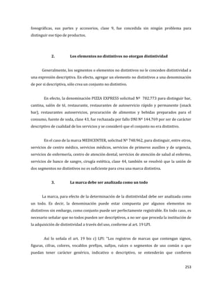 253
fonográficas, sus partes y accesorios, clase 9, fue concedida sin ningún problema para
distinguir ese tipo de productos.
2. Los elementos no distintivos no otorgan distintividad
Generalmente, los segmentos o elementos no distintivos no le conceden distintividad a
una expresión descriptiva. En efecto, agregar un elemento no distintivos a una denominación
de por si descriptiva, sólo crea un conjunto no distintivo.
En efecto, la denominación PIZZA EXPRESS solicitud Nº 782.773 para distinguir bar,
cantina, salón de té, restaurante, restaurantes de autoservicio rápido y permanente (snack
bar), restaurantes autoservicios, procuración de alimentos y bebidas preparados para el
consumo, fuente de soda, clase 43, fue rechazada por fallo DNI Nº 144.769 por ser de carácter
descriptivo de cualidad de los servicios y se consideró que el conjunto no era distintivo.
En el caso de la marca MEDICENTER, solicitud Nº 748.962, para distinguir, entre otros,
servicios de centro médico, servicios médicos, servicios de primeros auxilios y de urgencia,
servicios de enfermería, centro de atención dental, servicios de atención de salud al enfermo,
servicios de banco de sangre, cirugía estética, clase 44, también se resolvió que la unión de
dos segmentos no distintivos no es suficiente para crea una marca distintiva.
3. La marca debe ser analizada como un todo
La marca, para efecto de la determinación de la distintividad debe ser analizada como
un todo. Es decir, la denominación puede estar compuesta por algunos elementos no
distintivos sin embargo, como conjunto puede ser perfectamente registrable. En todo caso, es
necesario señalar que no todos pueden ser descriptivos, a no ser que proceda la institución de
la adquisición de distintividad a través del uso, conforme al art. 19 LPI.
Así lo señala el art. 19 bis c) LPI: “Los registros de marcas que contengan signos,
figuras, cifras, colores, vocablos prefijos, sufijos, raíces o segmentos de uso común o que
puedan tener carácter genérico, indicativo o descriptivo, se entenderán que confieren
 
