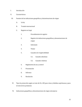 22
I. Introducción
II. Características
III. Fuentes de las indicaciones geográficas y denominaciones de origen
A. La ley
B. Tratado internacional
C. Registro en Inapi
1. Procedimiento de registro
2. Registro de indicaciones geográficas y denominaciones de
origen
3. Solicitante
4. Titular
5. Causales de irregistrabilidad
5.1. Causales absolutas
5.2. Causales relativas
6. Reglamento de uso y control
7. Presentación
8. Informes
9. Resolución
IV. Tipo de protección según se trate de IG o DO para vinos y bebidas espirituosas y para
el resto de los productos
V. Indicaciones geográficas y denominaciones de origen extranjeras
 