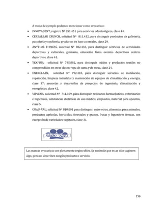 256
A modo de ejemplo podemos mencionar como evocativas:
INNOVADENT, registro Nº 851.451 para servicios odontológicos, clase 44.
CEREALBAR CRUNCH, solicitud Nº 811.432, para distinguir productos de galletería,
pastelería y confitería, productos en base a cereales, clase 29.
ANYTIME FITNESS, solicitud Nº 802.448, para distinguir servicios de actividades
deportivas y culturales, gimnasio, educación física eventos deportivos centros
deportivos, clase 41.
TEXFINA, solicitud Nº 795.882, para distinguir tejidos y productos textiles no
comprendidos en otras clases; ropa de cama y de mesa, clase 24.
ENERCLEAN, solicitud Nº 792.318, para distinguir servicios de instalación,
reparación, limpieza industrial y mantención de equipos de climatización y energía,
clase 37; asesorías y desarrollos de proyectos de ingeniería, climatización y
energéticos, clase 42.
VIPLENA, solicitud Nº 741.309, para distinguir productos farmacéuticos, veterinarios
e higiénicos, substancias dietéticas de uso médico; emplastos, material para apósitos,
clase 5.
GUAU-ÑAU, solicitud Nº 810.001 para distinguir, entre otros, alimentos para animales,
productos agrícolas, hortícolas, forestales y granos, frutas y legumbres frescas, con
excepción de variedades vegetales, clase 31.
Las marcas evocativas son plenamente registrables. Se entiende que estas sólo sugieren
algo, pero no describen ningún producto o servicio.
 