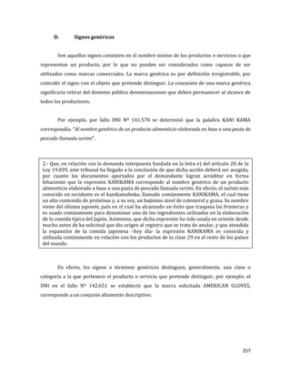 257
D. Signos genéricos
Son aquellos signos consisten en el nombre mismo de los productos o servicios o que
representan un producto, por lo que no pueden ser considerados como capaces de ser
utilizados como marcas comerciales. La marca genérica es por definición irregistrable, por
coincidir el signo con el objeto que pretende distinguir. La concesión de una marca genérica
significaría retirar del dominio público denominaciones que deben permanecer al alcance de
todos los productores.
Por ejemplo, por fallo DNI Nº 141.570 se determinó que la palabra KANI KAMA
correspondía: “Al nombre genérico de un producto alimenticio elaborado en base a una pasta de
pescado llamada surimi”.
En efecto, los signos o términos genéricos distinguen, generalmente, una clase o
categoría a la que pertenece el producto o servicio que pretende distinguir, por ejemplo; el
DNI en el fallo Nº 142.651 se estableció que la marca solicitada AMERICAN GLOVES,
corresponde a un conjunto altamente descriptivo:
2.- Que, en relación con la demanda interpuesta fundada en la letra e) del artículo 20 de la
Ley 19.039, este tribunal ha llegado a la conclusión de que dicha acción deberá ser acogida,
por cuanto los documentos aportados por el demandante logran acreditar en forma
fehaciente que la expresión KANIKAMA corresponde al nombre genérico de un producto
alimenticio elaborado a base a una pasta de pescado llamada surimi. En efecto, el surimi más
conocido en occidente es el kanikamaboko, llamado comúnmente KANIKAMA, el cual tiene
un alto contenido de proteínas y, a su vez, un bajísimo nivel de colesterol y grasa. Su nombre
viene del idioma japonés, país en el cual ha alcanzado un éxito que traspasa las fronteras y
es usado comúnmente para denominar uno de los ingredientes utilizados en la elaboración
de la comida típica del Japón. Asimismo, que dicha expresión ha sido usada en oriente desde
mucho antes de ka solicitud que dio origen al registro que se trata de anular, y que atendida
la expansión de la comida japonesa –hoy día- la expresión KANIKAMA es conocida y
utilizada comúnmente en relación con los productos de la clase 29 en el resto de los países
del mundo.
 