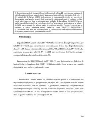 258
Otros ejemplos
La palabra MINIMARKET, solicitud Nº 788.761 fue encontrada descriptiva (genérica), por
fallo DNI Nº 147315, para los servicios de comercialización de toda clase de productos de las
clases 01 a 34. En este mismo sentido, la marca ECUATORIAN FOOD, solicitud Nº 723084, fue
encontrada genérica, por fallo DNI Nº 146.143, para servicios de distribución, entrega y
empaquetado de productos alimenticios, clase 39.
La denominación MAMUSHKA solicitud Nº 616.493 para distinguir juegos didácticos de
la clase 28, fue rechazada por fallo DNI Nº 142.213 que estableció que la marca correspondía
al nombre de unas muñecas tradicionales rusas.
1. Etiquetas genéricas
Las etiquetas también pueden ser consideradas como genéricas si consisten en una
representación del producto que pretenden distinguir. Esta causal puede coincidir muchas
veces con la establecida en el art. 20 letra i) LPI, por ejemplo, una etiqueta será genérica si es
solicitada para distinguir cuerdas y a su vez, se observa la figura de una cuerda, como en el
caso de la solicitud Nº 740.228 para distinguir hilos, cuerdas y redes de todo tipo y naturaleza,
clase 22 que fue rechazada por la letra e) del art. 20.
4.- Que considerando la observación de fondo que rola a fojas 22, corresponde rechazar de
oficio la marca solicitada para distinguir guantes de la clase 25, por infracción de la letra e)
del artículo 20 de la Ley 19.039, toda vez que la marca pedida resulta ser carente de
distintividad para la cobertura recién transcrita. En efecto, analizando el conjunto pedido,
puede advertirse que éste se compone, por un lado, de la palabra AMERICAN, la que
traducida del idioma inglés al castellano, significa “americano o americana”, y la palabra
GLOVES, que traducida del idioma inglés al castellano, significa “guantes”, porqué en su
conjunto la marca solicitada podría traducirse como “GUANTES AMERICANOS”,
circunstancias que pone de manifiesto que el conjunto solicitado resulta abiertamente
descriptivo para distinguir guantes de la clase 25.
 