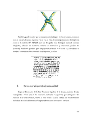 259
También, puede suceder que la marca sea solicitada para ciertos productos, como es el
caso de los caracteres de imprenta y a su vez, la etiqueta contenga caracteres de imprenta,
como en la solicitud Nº 727.233, que fue denegada, para distinguir material, impreso;
fotografías, artículos de escritorio; material de instrucción y enseñanza (excepto los
aparatos); materiales plásticos para empaquetar (incluido en la clase 16); caracteres de
imprenta o impresión libros impresos o de impresión, clase 16.
E. Marcas descriptivas o indicativas de cualidad
Según el Diccionario de la Real Academia Española de la Lengua, cualidad de algo
corresponde a “cada uno de los caracteres, naturales o adquiridos, que distinguen a las
personas, a los seres vivos en general o a las cosas.”. En este sentido, las denominaciones
indicativas de cualidad señalan ciertas propiedades de los productos o servicios.
 