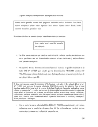 260
Algunos ejemplos de expresiones descriptivas de cualidad:
Dentro de esta lista se pueden agregar los colores, como por ejemplo:
Se debe hacer presente que palabras indicativas de cualidad pueden, en conjunto con
otras palabras o en un determinado contexto, si ser distintivas y eventualmente
susceptibles de registro.
Un ejemplo de una denominación descriptiva de cualidad se puede encontrar en el
fallo DNI Nº 147.327 que señaló que la denominación FINISSIMA solicitud Nº
752.203, era carente de distintividad, para distinguir harinas, preparaciones hechas de
cereales, y fideos, clase 30.
Por su parte, la marca solicitada PEGA TODO, Nº 788.330 para distinguir, entre otros,
adhesivos para la papelería o la casa, clase 16, fue rechazada por consistir en una
marca descriptiva de una cualidad de los productos.
Azul, verde, rojo, amarillo, marrón,
naranjo, gris.
Bueno- malo- grande- bonito- feo- pequeño- abstracto- difícil- brillante- fácil- listo-
nuevo- simpático- joven- viejo- agotado- alto- ancho- rápido- lento- dulce- ácido-
caliente- moderno- generoso- cruel
2.- Que corresponde acoger la oposición Nº 1, fundada en la letra e) del artículo 20 de la Ley
Nº 19.039, toda vez que la marca solicitada, FINISSIMA, deriva del adjetiva fina, el cual
significa según el Diccionario de la Lengua de la Real Academia Española, “delicado y buena
calidad en su especia.”, y resulta ser carente de distintividad en sentido amplio. En efecto, tal
como señala el oponente, no procede que el signo pedido se entregue en uso exclusivo y
excluyente a nadie en particular para distinguir harinas, preparaciones hechas de cereales, y
fideos de la clase 30, pues corresponde a una expresión indicada de la cualidad y descriptiva
de los productos a distinguir.
 