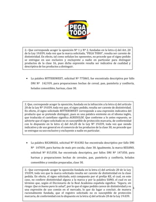 261
La palabra BITTERSWEET, solicitud Nº 775865, fue encontrada descriptiva por fallo
DNI Nº 142.939, para preparaciones hechas de cereal, pan, pastelería y confitería,
helados comestibles, harinas, clase 30.
La palabra RICAMASA, solicitud Nº 816382 fue encontrada descriptiva por fallo DNI
Nº 147039, para harina de maíz pre cocida, clase 30. Igualmente, la marca KESANO,
solicitud Nº 815.058, fue encontrada descriptiva, por fallos DNI Nº 147.050, para
harinas y preparaciones hechas de cereales, pan, pastelería y confitería, helados
comestibles y comidas preparadas, clase 30.
2.- Que corresponde acoger la oposición Nº 1 y Nº 2, fundadas en la letra e) del Art. 20
de la Ley 19.039, toda vez que la marca solicitada, “PEGA TODO”, resulta ser carente de
distintividad. En efecto, tal como señalan los oponentes, no procede que el signo pedido
se entregue en uso exclusivo y excluyente a nadie en particular para distinguir
productos de la clase 16, pues dicha expresión resulta ser indicativa de cualidad y
descriptiva de los productos a distinguir.
2. Que, corresponde acoger la oposición, fundada en la infracción a la letra e) del artículo
20 de la Ley Nº 19.039, toda vez que, el signo pedido, resulta ser carente de distintividad.
En efecto, el signo solicitado BITTERSWEET corresponde a una expresión indicativa del
producto que se pretende distinguir, pues es una palabra existente en el idioma inglés,
que traducida el castellano significa AGRIDULDE. Que conforme a lo antes expuesto, se
advierte que el signo solicitado no es susceptible de protección marcaria, de conformidad
con lo dispuesto en la letra e) del Art.20 de la Ley Nº 19.039, toda vez que siendo
indicativo y de uso general en el comercio de los productos de la clase 30, no procede que
se entregue su uso exclusivo y excluyente a nadie en particular.
2.- Que corresponde acoger la oposición fundada en la letra e) del artículo 20 de la Ley
19.039, toda vez que la marca solicitada resulta ser carente de distintividad en la clase
pedida. En efecto, el signo solicitado, está compuesto por el prefijo KE, el cual, en este
caso, no confiere distintividad alguna a la marca y por la palabra SANO, el cual es un
término que, según el Diccionario de la Real Academia española significa: “Seguro, sin
riesgo: Que es bueno para la salud”, por lo que el signo pedido carece de distintividad y es
una expresión de uso común en el mercado, lo que da lugar a concluir, de manera
racionalmente fundada, que el registro solicitado no es susceptible de protección
marcaria, de conformidad con lo dispuesto en la letra e) del artículo 20 de la Ley 19.039.
 