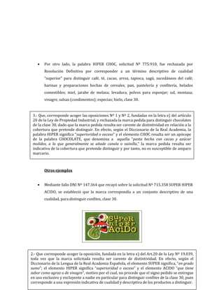 262
Por otro lado, la palabra HIPER CHOC, solicitud Nº 775.910, fue rechazada por
Resolución Definitiva por corresponder a un término descriptivo de cualidad
“superior” para distinguir café, té, cacao, arroz, tapioca, sagú, sucedáneos del café;
harinas y preparaciones hechas de cereales, pan, pastelería y confitería, helados
comestibles; miel, jarabe de melaza; levadura, polvos para esponjar; sal, mostaza;
vinagre, salsas (condimentos); especias; hielo, clase 30.
Otros ejemplos
Mediante fallo DNI Nº 147.364 que recayó sobre la solicitud Nº 715.358 SUPER HIPER
ACIDO, se estableció que la marca correspondía a un conjunto descriptivo de una
cualidad, para distinguir confites, clase 30.
3.- Que, corresponde acoger las oposiciones Nº 1 y Nº 2, fundadas en la letra e) del artículo
20 de la Ley de Propiedad Industrial, y rechazada la marca pedida para distinguir chocolates
de la clase 30, dado que la marca pedida resulta ser carente de distintividad en relación a la
cobertura que pretende distinguir. En efecto, según el Diccionario de la Real Academia, la
palabra HIPER significa “superioridad o exceso” y el elemento CHOC resulta ser un apócope
de la palabra CHOCOLATE, que denomina a aquella “pasta hecha con cacao y azúcar
molidos, a la que generalmente se añade canela o vainilla,” la marca pedida resulta ser
indicativa de la cobertura que pretende distinguir y por tanto, no es susceptible de amparo
marcario.
2.- Que corresponde acoger la oposición, fundada en la letra e) del Art.20 de la Ley Nº 19.039,
toda vez que la marca solicitada resulta ser carente de distintividad. En efecto, según el
Diccionario de la Lengua de la Real Academia Española, el elemento SUPER significa, “en grado
sumo”; el elemento HIPER significa “superioridad o exceso” y el elemento ACIDO “que tiene
sabor como agraz o de vinagre”, motivo por el cual, no procede que el signo pedido se entregue
en uso exclusivo y excluyente a nadie en particular para distinguir confites de la clase 30, pues
corresponde a una expresión indicativa de cualidad y descriptiva de los productos a distinguir.
 
