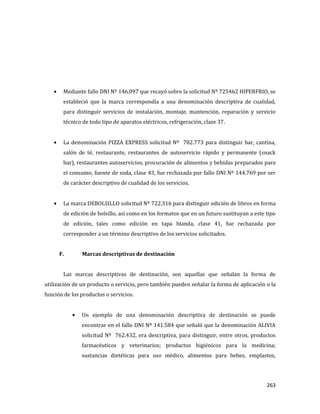 263
Mediante fallo DNI Nº 146.097 que recayó sobre la solicitud Nº 725462 HIPERFRIO, se
estableció que la marca correspondía a una denominación descriptiva de cualidad,
para distinguir servicios de instalación, montaje, mantención, reparación y servicio
técnico de todo tipo de aparatos eléctricos, refrigeración, clase 37.
La denominación PIZZA EXPRESS solicitud Nº 782.773 para distinguir bar, cantina,
salón de té, restaurante, restaurantes de autoservicio rápido y permanente (snack
bar), restaurantes autoservicios, procuración de alimentos y bebidas preparados para
el consumo, fuente de soda, clase 43, fue rechazada por fallo DNI Nº 144.769 por ser
de carácter descriptivo de cualidad de los servicios.
La marca DEBOLSILLO solicitud Nº 722.316 para distinguir edición de libros en forma
de edición de bolsillo, así como en los formatos que en un futuro sustituyan a este tipo
de edición, tales como edición en tapa blanda, clase 41, fue rechazada por
corresponder a un término descriptivo de los servicios solicitados.
F. Marcas descriptivas de destinación
Las marcas descriptivas de destinación, son aquellas que señalan la forma de
utilización de un producto o servicio, pero también pueden señalar la forma de aplicación o la
función de los productos o servicios.
Un ejemplo de una denominación descriptiva de destinación se puede
encontrar en el fallo DNI Nº 141.584 que señaló que la denominación ALIVIA
solicitud Nº 762.432, era descriptiva, para distinguir, entre otros, productos
farmacéuticos y veterinarios; productos higiénicos para la medicina;
sustancias dietéticas para uso médico, alimentos para bebes, emplastos,
 