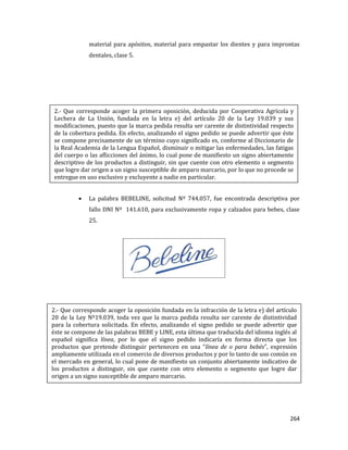 264
material para apósitos, material para empastar los dientes y para improntas
dentales, clase 5.
La palabra BEBELINE, solicitud Nº 744.057, fue encontrada descriptiva por
fallo DNI Nº 141.610, para exclusivamente ropa y calzados para bebes, clase
25.
2.- Que corresponde acoger la primera oposición, deducida por Cooperativa Agrícola y
Lechera de La Unión, fundada en la letra e) del artículo 20 de la Ley 19.039 y sus
modificaciones, puesto que la marca pedida resulta ser carente de distintividad respecto
de la cobertura pedida. En efecto, analizando el signo pedido se puede advertir que éste
se compone precisamente de un término cuyo significado es, conforme al Diccionario de
la Real Academia de la Lengua Español, disminuir o mitigar las enfermedades, las fatigas
del cuerpo o las aflicciones del ánimo, lo cual pone de manifiesto un signo abiertamente
descriptivo de los productos a distinguir, sin que cuente con otro elemento o segmento
que logre dar origen a un signo susceptible de amparo marcario, por lo que no procede se
entregue en uso exclusivo y excluyente a nadie en particular.
2.- Que corresponde acoger la oposición fundada en la infracción de la letra e) del artículo
20 de la Ley Nº19.039, toda vez que la marca pedida resulta ser carente de distintividad
para la cobertura solicitada. En efecto, analizando el signo pedido se puede advertir que
éste se compone de las palabras BEBE y LINE, esta última que traducida del idioma inglés al
español significa línea, por lo que el signo pedido indicaría en forma directa que los
productos que pretende distinguir pertenecen en una “línea de o para bebés”, expresión
ampliamente utilizada en el comercio de diversos productos y por lo tanto de uso común en
el mercado en general, lo cual pone de manifiesto un conjunto abiertamente indicativo de
los productos a distinguir, sin que cuente con otro elemento o segmento que logre dar
origen a un signo susceptible de amparo marcario.
 