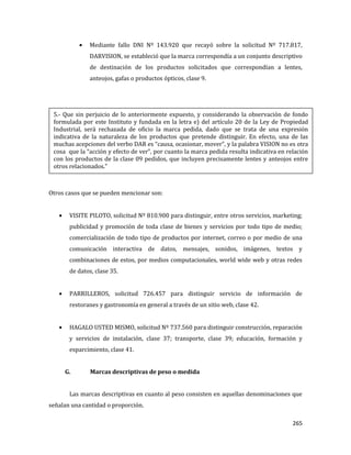 265
Mediante fallo DNI Nº 143.920 que recayó sobre la solicitud Nº 717.817,
DARVISION, se estableció que la marca correspondía a un conjunto descriptivo
de destinación de los productos solicitados que correspondían a lentes,
anteojos, gafas o productos ópticos, clase 9.
Otros casos que se pueden mencionar son:
VISITE PILOTO, solicitud Nº 810.900 para distinguir, entre otros servicios, marketing;
publicidad y promoción de toda clase de bienes y servicios por todo tipo de medio;
comercialización de todo tipo de productos por internet, correo o por medio de una
comunicación interactiva de datos, mensajes, sonidos, imágenes, textos y
combinaciones de estos, por medios computacionales, world wide web y otras redes
de datos, clase 35.
PARRILLEROS, solicitud 726.457 para distinguir servicio de información de
restoranes y gastronomía en general a través de un sitio web, clase 42.
HAGALO USTED MISMO, solicitud Nº 737.560 para distinguir construcción, reparación
y servicios de instalación, clase 37; transporte, clase 39; educación, formación y
esparcimiento, clase 41.
G. Marcas descriptivas de peso o medida
Las marcas descriptivas en cuanto al peso consisten en aquellas denominaciones que
señalan una cantidad o proporción.
5.- Que sin perjuicio de lo anteriormente expuesto, y considerando la observación de fondo
formulada por este Instituto y fundada en la letra e) del artículo 20 de la Ley de Propiedad
Industrial, será rechazada de oficio la marca pedida, dado que se trata de una expresión
indicativa de la naturaleza de los productos que pretende distinguir. En efecto, una de las
muchas acepciones del verbo DAR es “causa, ocasionar, mover”, y la palabra VISION no es otra
cosa que la “acción y efecto de ver”, por cuanto la marca pedida resulta indicativa en relación
con los productos de la clase 09 pedidos, que incluyen precisamente lentes y anteojos entre
otros relacionados.”
 