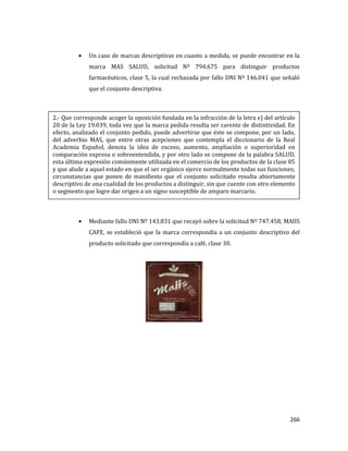 266
Un caso de marcas descriptivas en cuanto a medida, se puede encontrar en la
marca MAS SALUD, solicitud Nº 794.675 para distinguir productos
farmacéuticos, clase 5, la cual rechazada por fallo DNI Nº 146.041 que señaló
que el conjunto descriptiva.
Mediante fallo DNI Nº 143.831 que recayó sobre la solicitud Nº 747.458, MAIIS
CAFE, se estableció que la marca correspondía a un conjunto descriptivo del
producto solicitado que correspondía a café, clase 30.
2.- Que corresponde acoger la oposición fundada en la infracción de la letra e) del artículo
20 de la Ley 19.039, toda vez que la marca pedida resulta ser carente de distintividad. En
efecto, analizado el conjunto pedido, puede advertirse que éste se compone, por un lado,
del adverbio MAS, que entre otras acepciones que contempla el diccionario de la Real
Academia Español, denota la idea de exceso, aumento, ampliación o superioridad en
comparación expresa o sobreentendida, y por otro lado se compone de la palabra SALUD,
esta última expresión comúnmente utilizada en el comercio de los productos de la clase 05
y que alude a aquel estado en que el ser orgánico ejerce normalmente todas sus funciones;
circunstancias que ponen de manifiesto que el conjunto solicitado resulta abiertamente
descriptivo de una cualidad de los productos a distinguir, sin que cuente con otro elemento
o segmento que logre dar origen a un signo susceptible de amparo marcario.
 