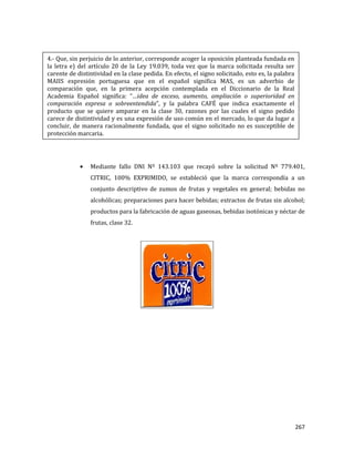267
Mediante fallo DNI Nº 143.103 que recayó sobre la solicitud Nº 779.401,
CITRIC, 100% EXPRIMIDO, se estableció que la marca correspondía a un
conjunto descriptivo de zumos de frutas y vegetales en general; bebidas no
alcohólicas; preparaciones para hacer bebidas; extractos de frutas sin alcohol;
productos para la fabricación de aguas gaseosas, bebidas isotónicas y néctar de
frutas, clase 32.
4.- Que, sin perjuicio de lo anterior, corresponde acoger la oposición planteada fundada en
la letra e) del artículo 20 de la Ley 19.039, toda vez que la marca solicitada resulta ser
carente de distintividad en la clase pedida. En efecto, el signo solicitado, esto es, la palabra
MAIIS expresión portuguesa que en el español significa MAS, es un adverbio de
comparación que, en la primera acepción contemplada en el Diccionario de la Real
Academia Español significa: “…idea de exceso, aumento, ampliación o superioridad en
comparación expresa o sobreentendida”, y la palabra CAFÉ que indica exactamente el
producto que se quiere amparar en la clase 30, razones por las cuales el signo pedido
carece de distintividad y es una expresión de uso común en el mercado, lo que da lugar a
concluir, de manera racionalmente fundada, que el signo solicitado no es susceptible de
protección marcaria.
 