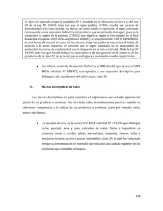 268
Por último, mediante Resolución Definitiva el DNI decidió que la marca CAFE
100% solicitud Nº 638.972, correspondía a una expresión descriptiva para
distinguir café, sucedáneos del café y cacao, clase 30.
H. Marcas descriptivas de valor
Las marcas descriptivas de valor consisten en expresiones que señalan aspectos del
precio de un producto o servicios. Por otro lado, estas denominaciones pueden consistir en
referencia comparativa a la calidad de los productos o servicios, como por ejemplo, extra,
mejor, más barato.
Un ejemplo de esto, es la marca TOP BEEF solicitud Nº 779.299 que distingue
carne, pescado, aves y caza; extractos de carne; frutas y legumbres en
conserva, secas y cocidas; jaleas, mermeladas, compotas, huevos, leche y
productos lácteos; aceites y grasas comestibles, clase 29, la cual fue rechazada
porque la denominación se entendió que indicaba una calidad superior de los
productos que intentaba distinguir.
2.- Que corresponde acoger la oposición Nº 1, fundada en la infracción a la letra e) del Art.
20 de la Ley Nº 19.039, toda vez que el signo pedido, CITRIC, resulta ser carente de
distintividad en la clase pedida. En efecto, tal como señala el oponente, el signo solicitado
corresponde a una expresión indicativa del producto que se pretende distinguir, pues es la
traducción al inglés de la palabra CITRICO, que significa, según el Diccionario de la Real
Academia Española, entre otras acepciones LIMON y, el complemento: 100 % EXPRIMIDO,
es una forma de extraer el zumo de los cítricos, entre los cuales se encuentra el limón, de
acuerdo a lo antes expuesto, se advierte que el signo solicitado no es susceptible de
protección marcaria, de conformidad con lo dispuesto en la letra e) del Art. 20 de la Ley Nº
19.039, toda vez que siendo indicativo, descriptivo y de uso general en el comercio de los
productos de la clase 32, no procede que se entregue en monopolio a nadie en particular.
 